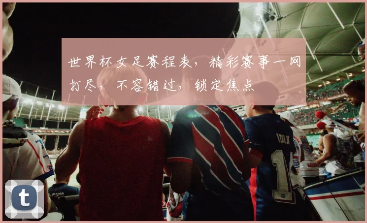 世界杯女足赛程表，精彩赛事一网打尽，不容错过，锁定焦点