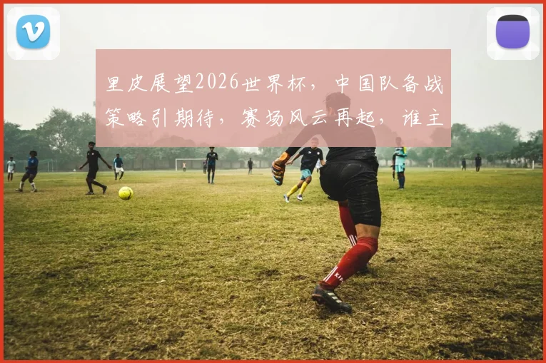里皮展望2026世界杯，中国队备战策略引期待，赛场风云再起，谁主沉浮