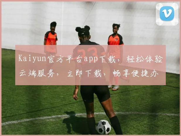 Kaiyun官方平台app下载，轻松体验云端服务，立即下载，畅享便捷办公，不容错过