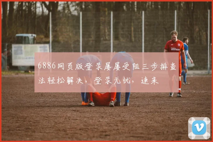6886网页版登录屡屡受阻三步排查法轻松解决，登录无忧，速来