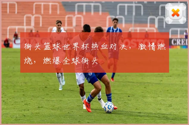 街头篮球世界杯热血对决，激情燃烧，燃爆全球街头