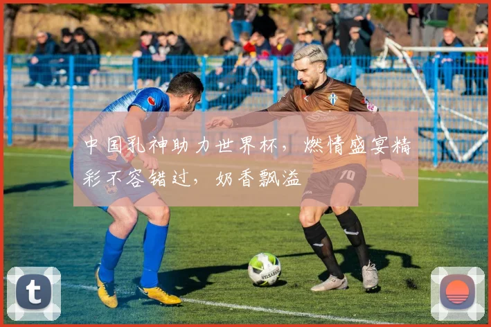 中国乳神助力世界杯，燃情盛宴精彩不容错过，奶香飘溢