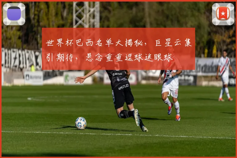 世界杯巴西名单大揭秘，巨星云集引期待，悬念重重逗球迷眼球