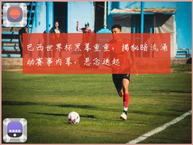 巴西世界杯黑幕重重，揭秘暗流涌动赛事内幕，悬念迭起