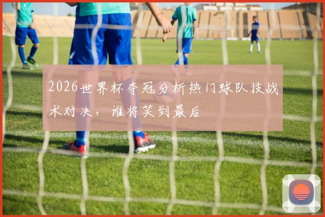 2026世界杯夺冠分析热门球队技战术对决，谁将笑到最后