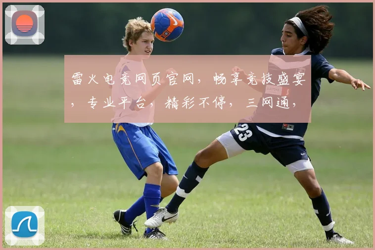 雷火电竞网页官网，畅享竞技盛宴，专业平台，精彩不停，三网通，快人一步，体验极致